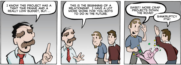 Client: I know this project has a tight time frame and a really low budget, but this is the beginning of a relationship. I have a lot more work for you boys to do in the future. Sweet! More crap projects down the road! Developers: Bankruptcy for the win!